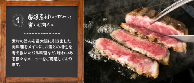 厳選素材にこだわって楽しむ肉バル 素材の旨みを最大限に引き出した肉料理をメインに、お酒との相性を考え抜いたバル料理など、味わいある様々なメニューをご用意しております。