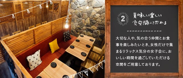 美味しい楽しい食空間にこだわる 大切な人や気の合う仲間とお食事を楽しみたいとき、女性だけで集まるリラックス気分の女子会に、おいしい時間を過ごしていただける空間をご用意しております。