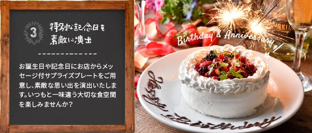 特別な記念日を素敵に演出 お誕生日や記念日にお店からメッセージ付サプライズプレートをご用意し、素敵な思い出を演出いたします。いつもと一味違う大切な食空間を楽しみませんか？